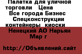 Палатка для уличной торговли › Цена ­ 6 000 - Все города Бизнес » Спецконструкции, контейнеры, киоски   . Ненецкий АО,Нарьян-Мар г.